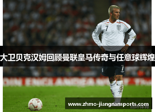 大卫贝克汉姆回顾曼联皇马传奇与任意球辉煌